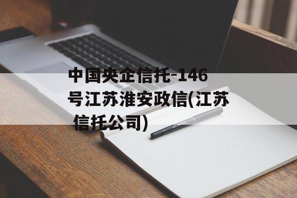 中国央企信托-146号江苏淮安政信(江苏 信托公司)