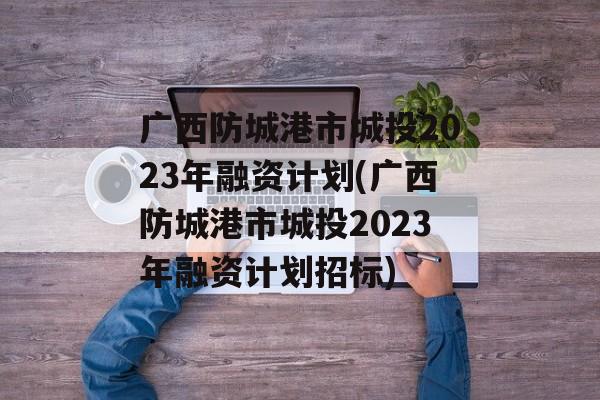 广西防城港市城投2023年融资计划(广西防城港市城投2023年融资计划招标)